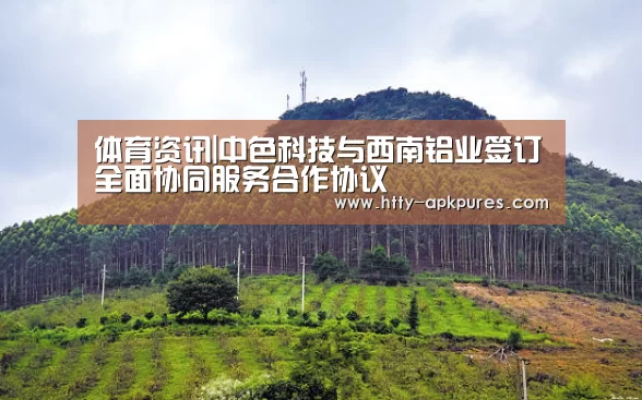  体育资讯|中色科技与西南铝业签订全面协同服务合作协议